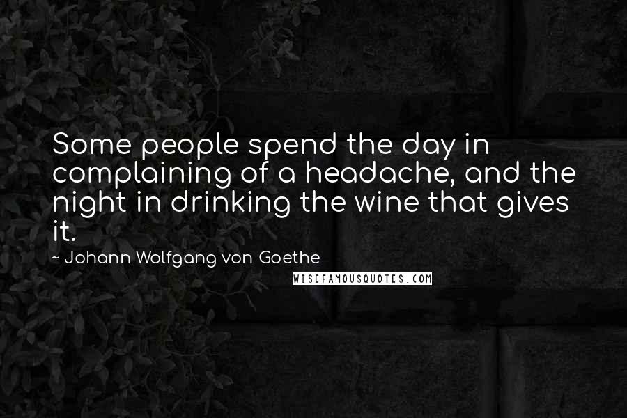 Johann Wolfgang Von Goethe Quotes: Some people spend the day in complaining of a headache, and the night in drinking the wine that gives it.