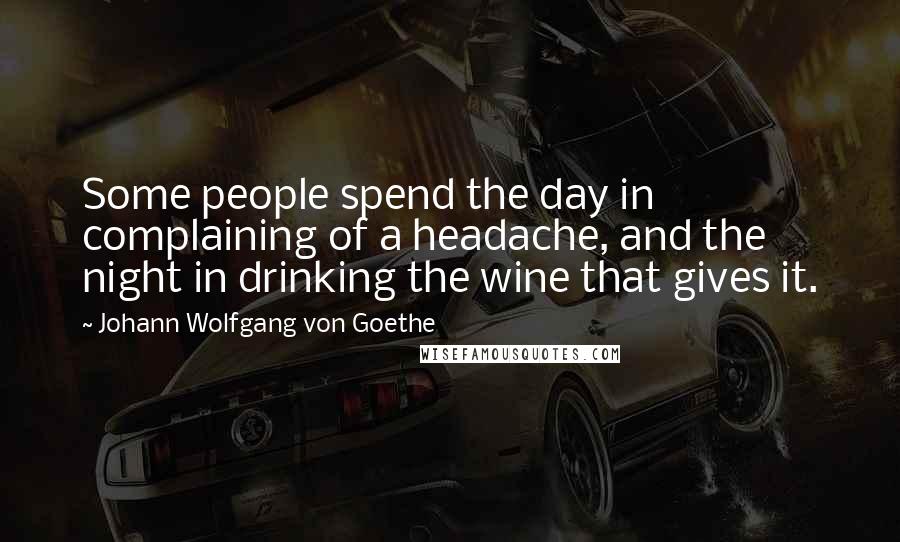 Johann Wolfgang Von Goethe Quotes: Some people spend the day in complaining of a headache, and the night in drinking the wine that gives it.