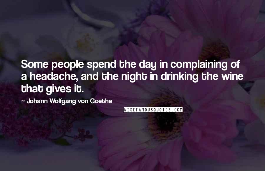 Johann Wolfgang Von Goethe Quotes: Some people spend the day in complaining of a headache, and the night in drinking the wine that gives it.