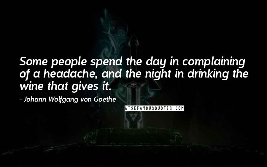 Johann Wolfgang Von Goethe Quotes: Some people spend the day in complaining of a headache, and the night in drinking the wine that gives it.