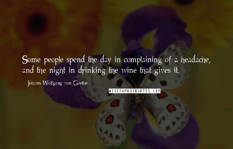 Johann Wolfgang Von Goethe Quotes: Some people spend the day in complaining of a headache, and the night in drinking the wine that gives it.