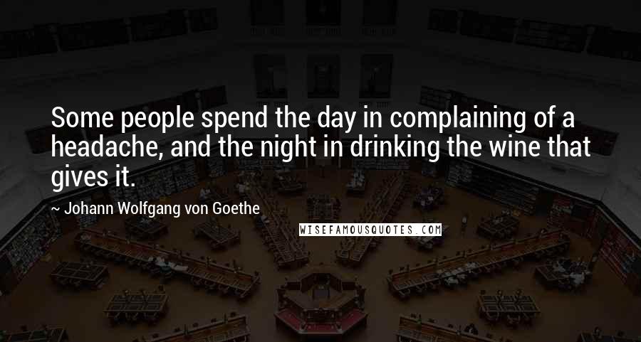 Johann Wolfgang Von Goethe Quotes: Some people spend the day in complaining of a headache, and the night in drinking the wine that gives it.