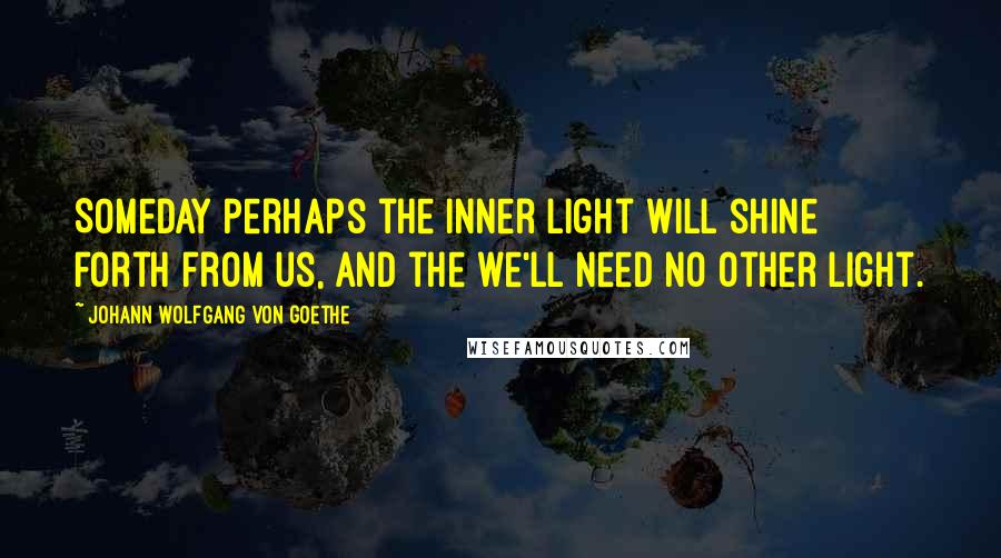 Johann Wolfgang Von Goethe Quotes: Someday perhaps the inner light will shine forth from us, and the we'll need no other light.