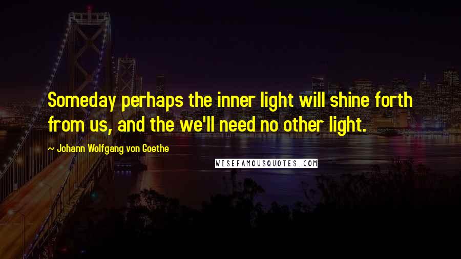 Johann Wolfgang Von Goethe Quotes: Someday perhaps the inner light will shine forth from us, and the we'll need no other light.