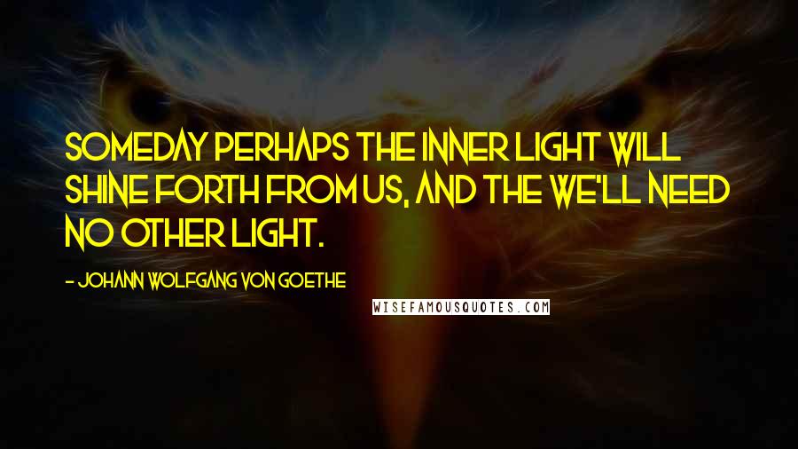 Johann Wolfgang Von Goethe Quotes: Someday perhaps the inner light will shine forth from us, and the we'll need no other light.