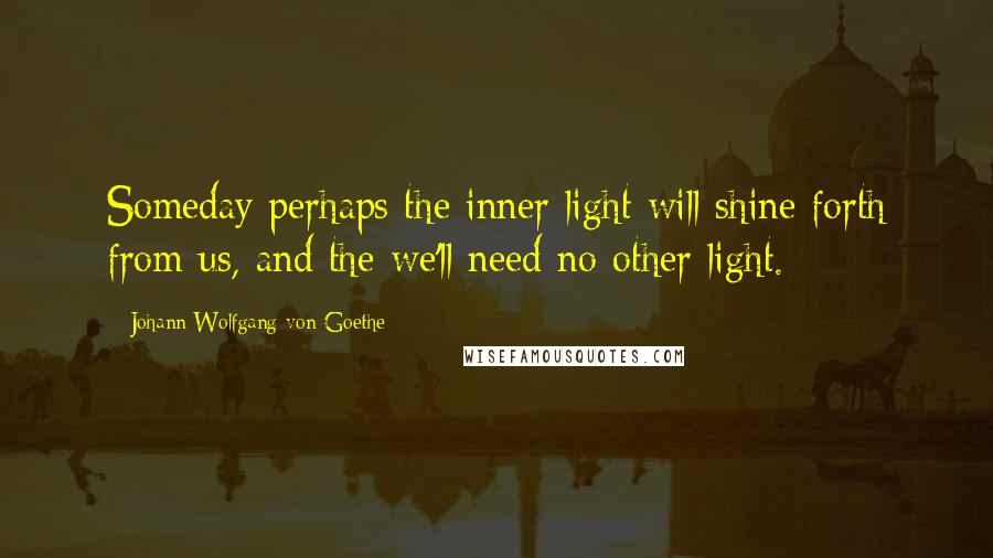 Johann Wolfgang Von Goethe Quotes: Someday perhaps the inner light will shine forth from us, and the we'll need no other light.