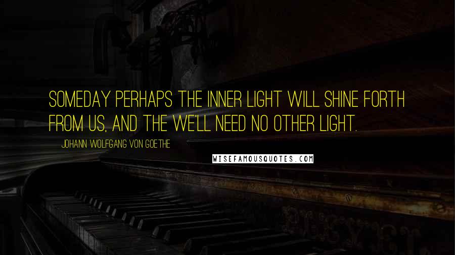 Johann Wolfgang Von Goethe Quotes: Someday perhaps the inner light will shine forth from us, and the we'll need no other light.