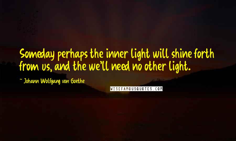 Johann Wolfgang Von Goethe Quotes: Someday perhaps the inner light will shine forth from us, and the we'll need no other light.