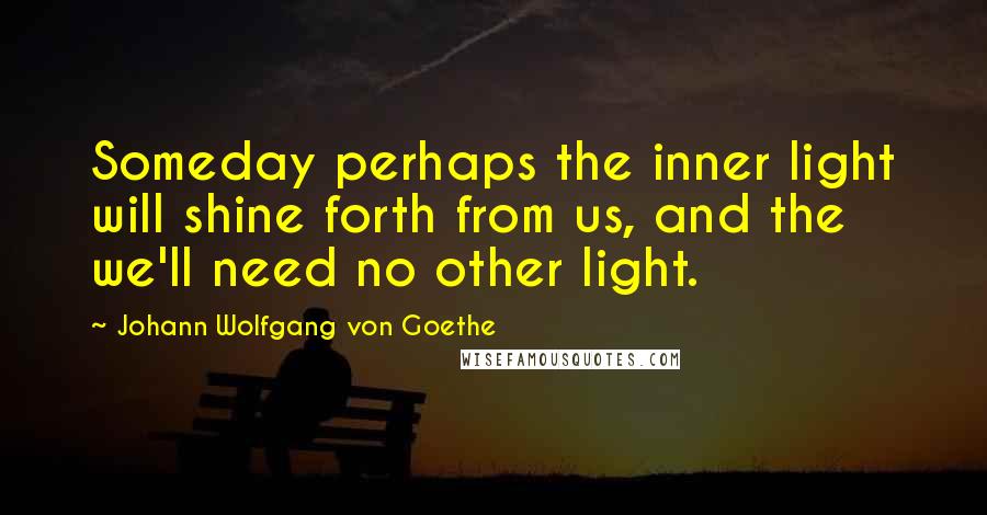 Johann Wolfgang Von Goethe Quotes: Someday perhaps the inner light will shine forth from us, and the we'll need no other light.