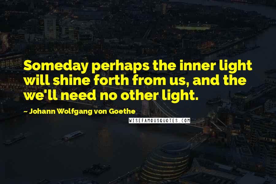 Johann Wolfgang Von Goethe Quotes: Someday perhaps the inner light will shine forth from us, and the we'll need no other light.