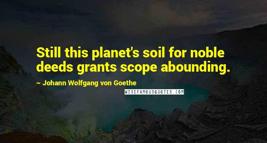 Johann Wolfgang Von Goethe Quotes: Still this planet's soil for noble deeds grants scope abounding.