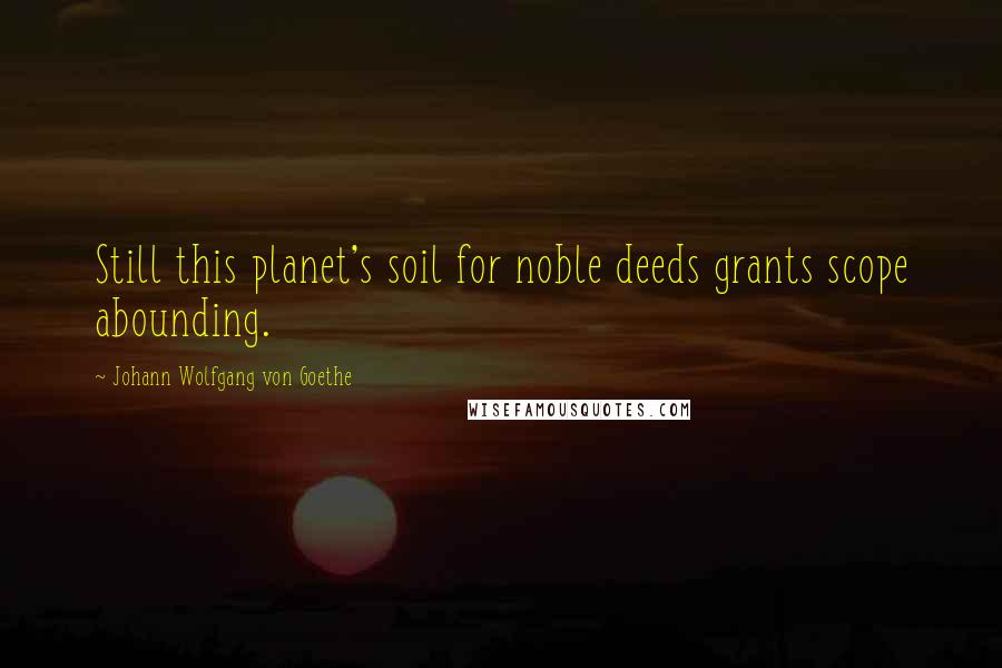 Johann Wolfgang Von Goethe Quotes: Still this planet's soil for noble deeds grants scope abounding.