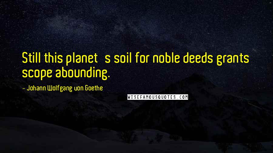 Johann Wolfgang Von Goethe Quotes: Still this planet's soil for noble deeds grants scope abounding.