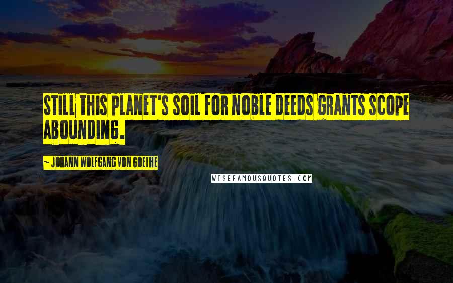 Johann Wolfgang Von Goethe Quotes: Still this planet's soil for noble deeds grants scope abounding.