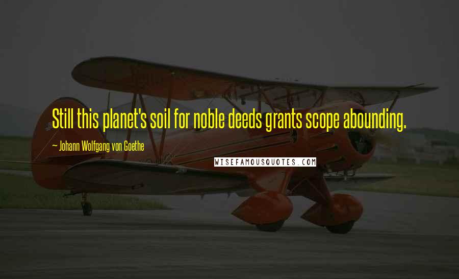 Johann Wolfgang Von Goethe Quotes: Still this planet's soil for noble deeds grants scope abounding.