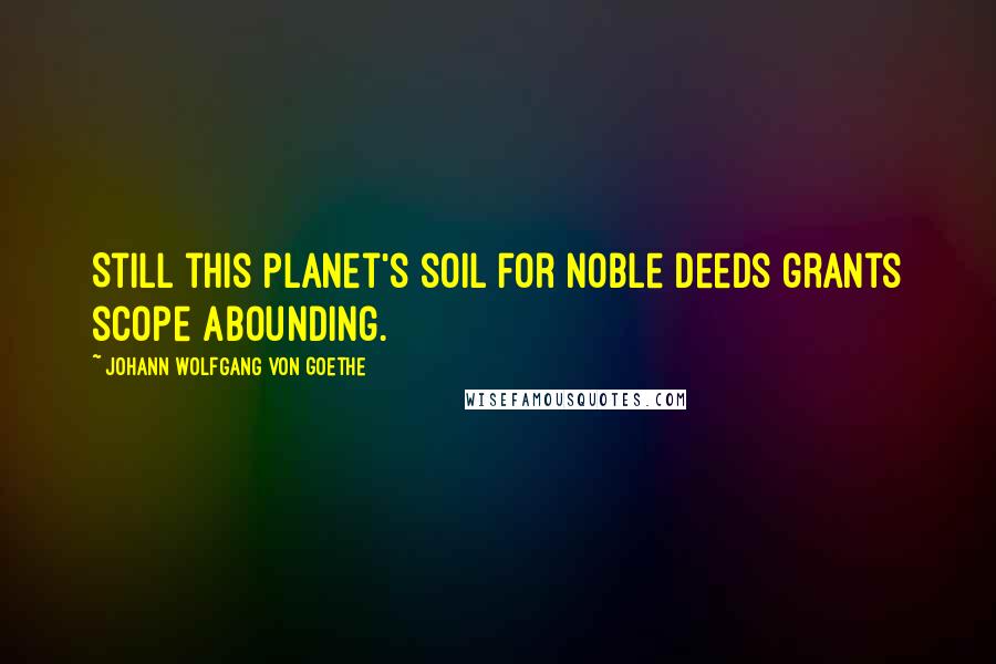 Johann Wolfgang Von Goethe Quotes: Still this planet's soil for noble deeds grants scope abounding.