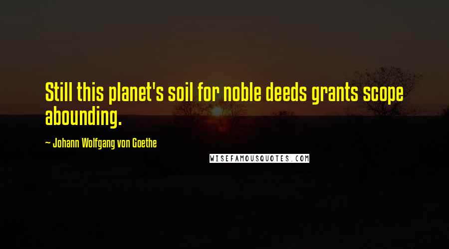 Johann Wolfgang Von Goethe Quotes: Still this planet's soil for noble deeds grants scope abounding.