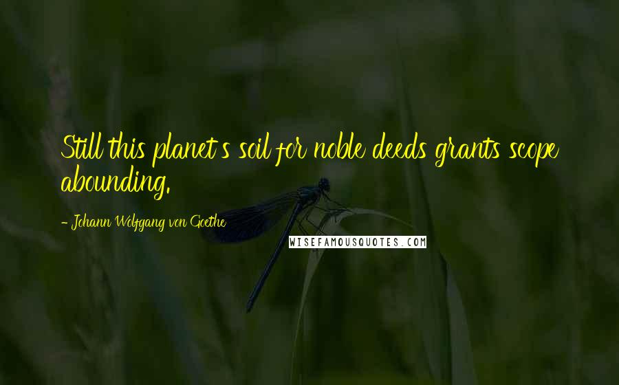 Johann Wolfgang Von Goethe Quotes: Still this planet's soil for noble deeds grants scope abounding.