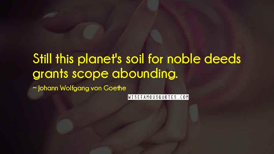 Johann Wolfgang Von Goethe Quotes: Still this planet's soil for noble deeds grants scope abounding.