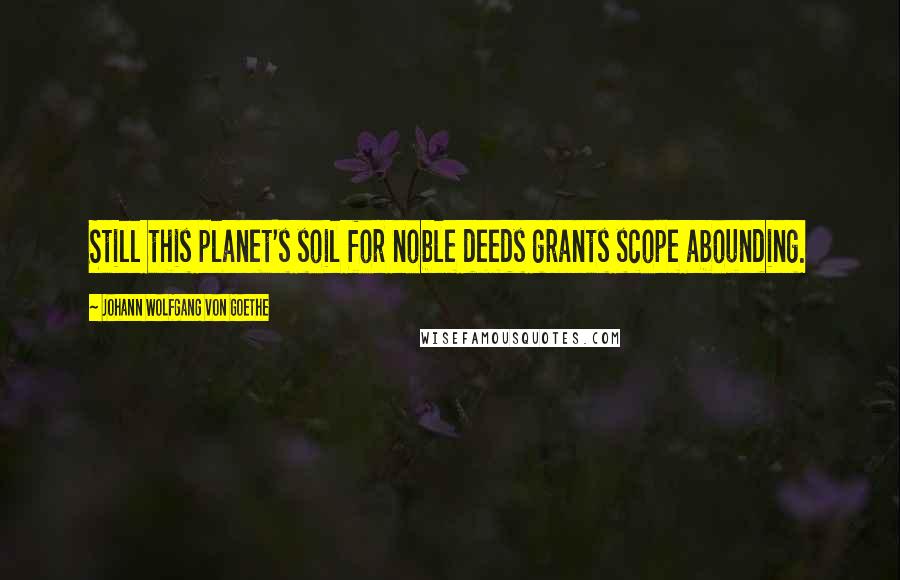 Johann Wolfgang Von Goethe Quotes: Still this planet's soil for noble deeds grants scope abounding.