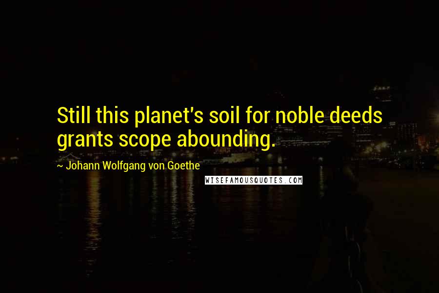 Johann Wolfgang Von Goethe Quotes: Still this planet's soil for noble deeds grants scope abounding.