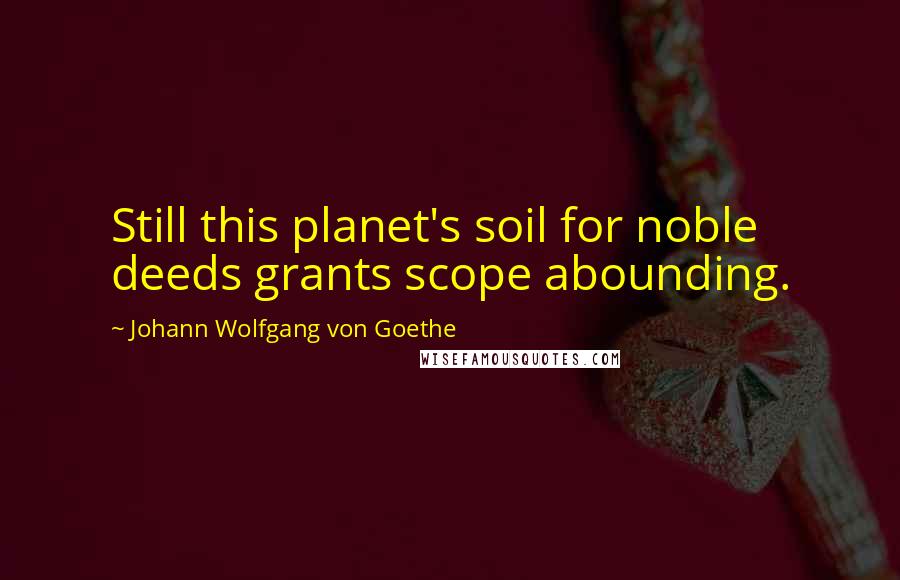 Johann Wolfgang Von Goethe Quotes: Still this planet's soil for noble deeds grants scope abounding.