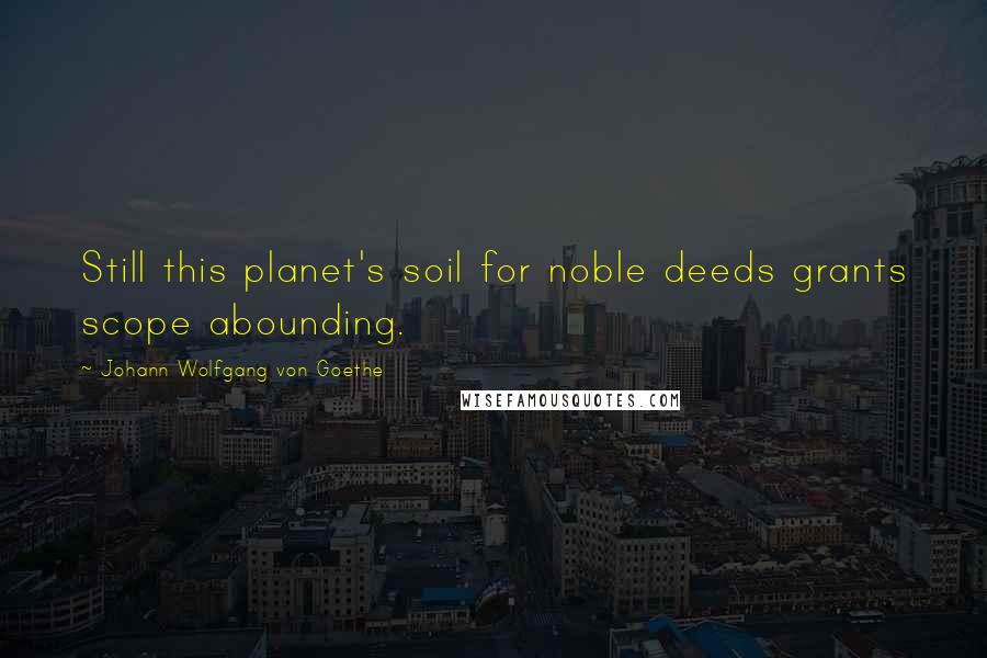 Johann Wolfgang Von Goethe Quotes: Still this planet's soil for noble deeds grants scope abounding.