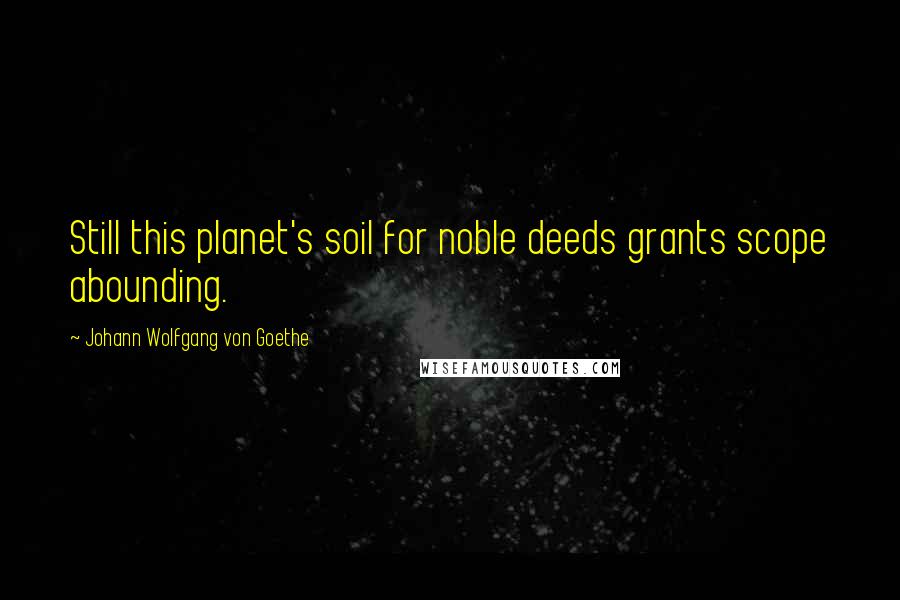 Johann Wolfgang Von Goethe Quotes: Still this planet's soil for noble deeds grants scope abounding.