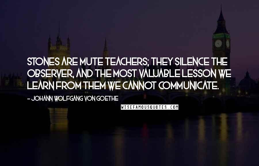 Johann Wolfgang Von Goethe Quotes: Stones are mute teachers; they silence the observer, and the most valuable lesson we learn from them we cannot communicate.