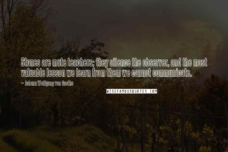 Johann Wolfgang Von Goethe Quotes: Stones are mute teachers; they silence the observer, and the most valuable lesson we learn from them we cannot communicate.