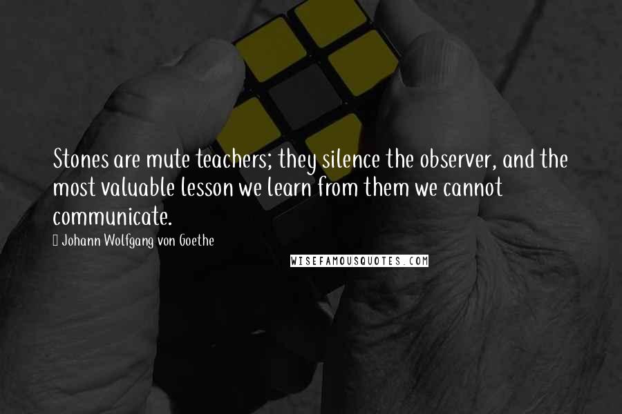 Johann Wolfgang Von Goethe Quotes: Stones are mute teachers; they silence the observer, and the most valuable lesson we learn from them we cannot communicate.