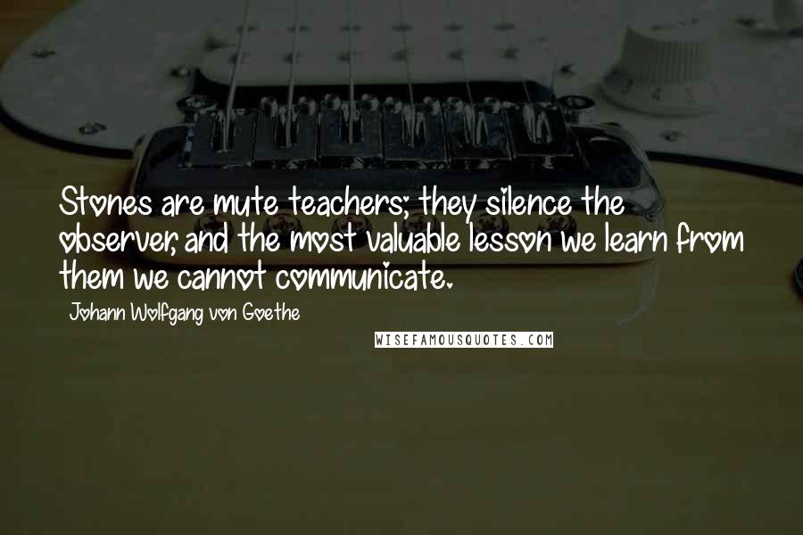 Johann Wolfgang Von Goethe Quotes: Stones are mute teachers; they silence the observer, and the most valuable lesson we learn from them we cannot communicate.