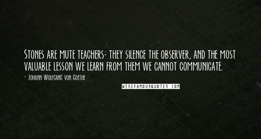 Johann Wolfgang Von Goethe Quotes: Stones are mute teachers; they silence the observer, and the most valuable lesson we learn from them we cannot communicate.