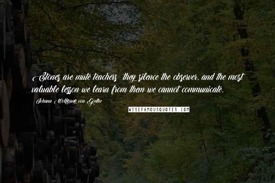 Johann Wolfgang Von Goethe Quotes: Stones are mute teachers; they silence the observer, and the most valuable lesson we learn from them we cannot communicate.