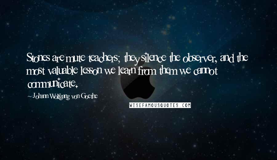 Johann Wolfgang Von Goethe Quotes: Stones are mute teachers; they silence the observer, and the most valuable lesson we learn from them we cannot communicate.