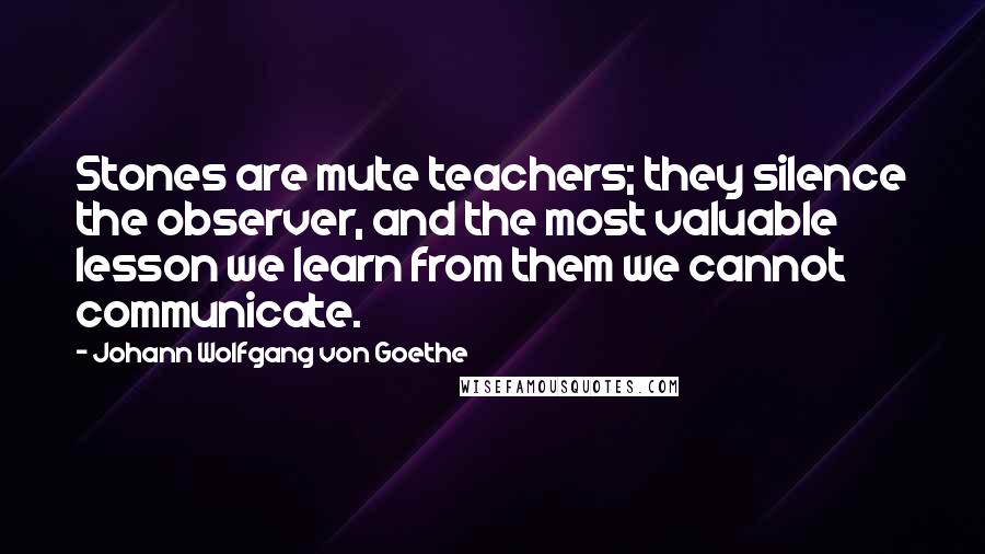 Johann Wolfgang Von Goethe Quotes: Stones are mute teachers; they silence the observer, and the most valuable lesson we learn from them we cannot communicate.