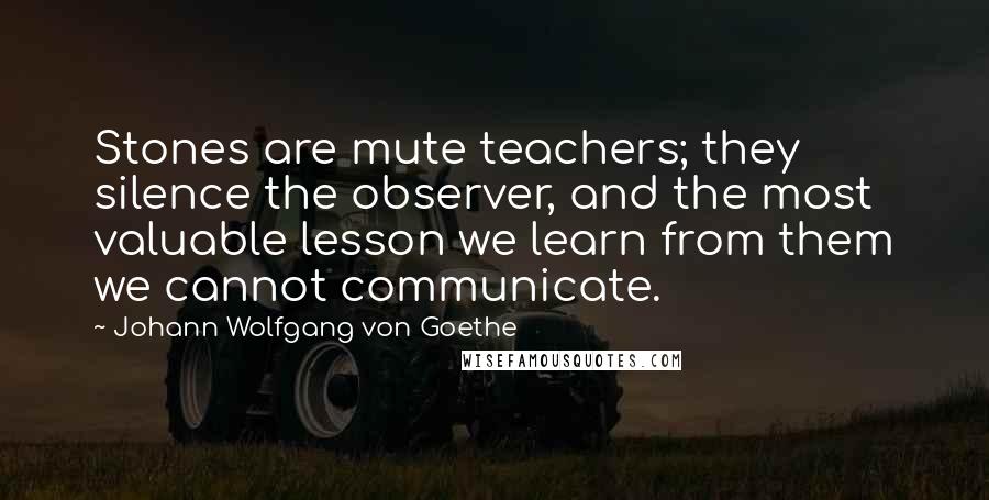 Johann Wolfgang Von Goethe Quotes: Stones are mute teachers; they silence the observer, and the most valuable lesson we learn from them we cannot communicate.