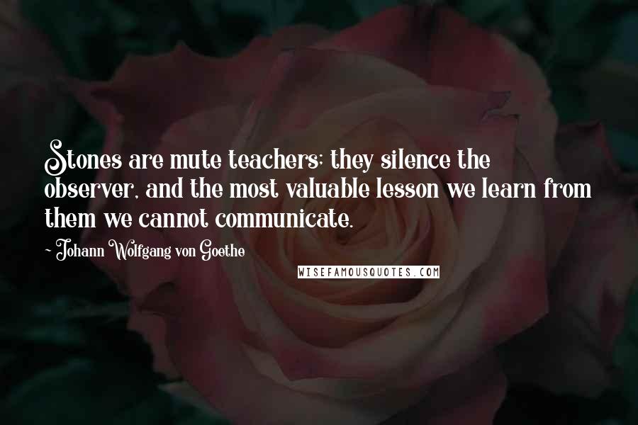 Johann Wolfgang Von Goethe Quotes: Stones are mute teachers; they silence the observer, and the most valuable lesson we learn from them we cannot communicate.