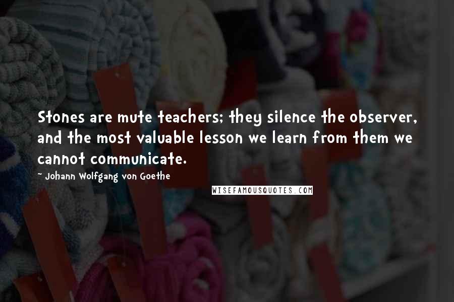 Johann Wolfgang Von Goethe Quotes: Stones are mute teachers; they silence the observer, and the most valuable lesson we learn from them we cannot communicate.