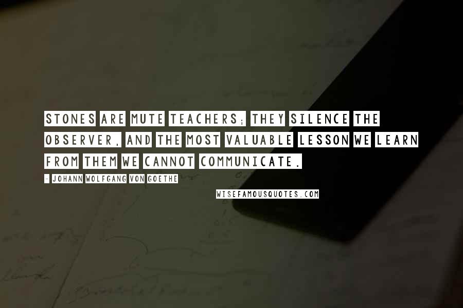 Johann Wolfgang Von Goethe Quotes: Stones are mute teachers; they silence the observer, and the most valuable lesson we learn from them we cannot communicate.