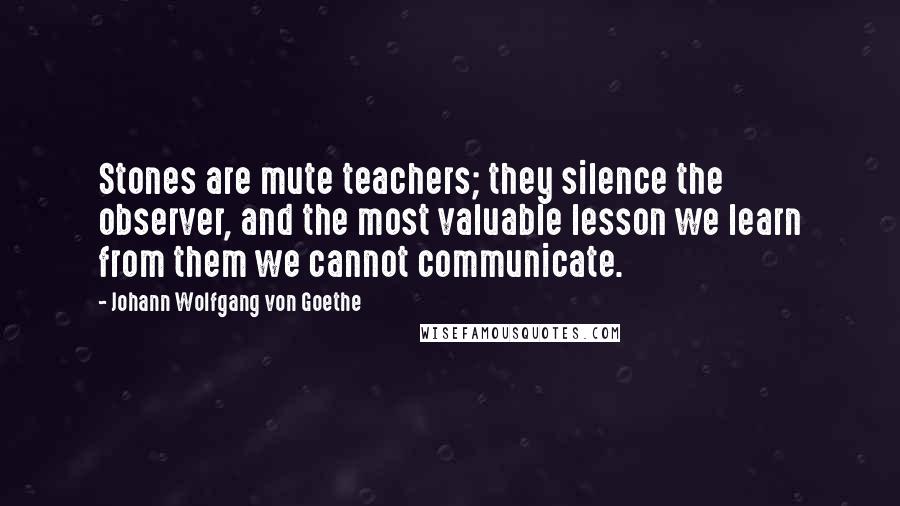 Johann Wolfgang Von Goethe Quotes: Stones are mute teachers; they silence the observer, and the most valuable lesson we learn from them we cannot communicate.