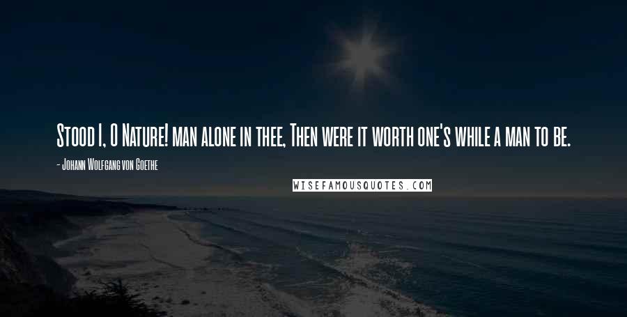 Johann Wolfgang Von Goethe Quotes: Stood I, O Nature! man alone in thee, Then were it worth one's while a man to be.