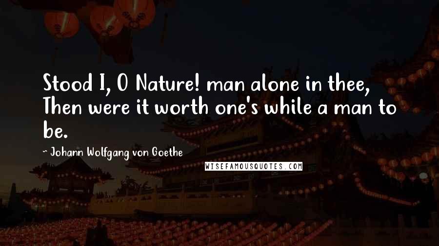 Johann Wolfgang Von Goethe Quotes: Stood I, O Nature! man alone in thee, Then were it worth one's while a man to be.