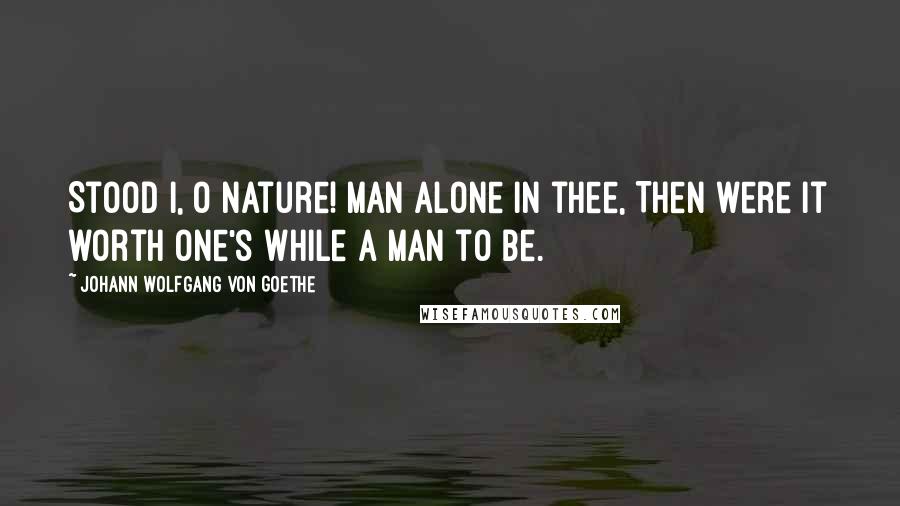 Johann Wolfgang Von Goethe Quotes: Stood I, O Nature! man alone in thee, Then were it worth one's while a man to be.