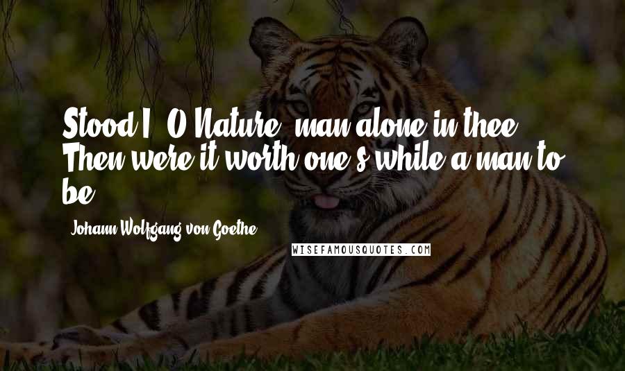 Johann Wolfgang Von Goethe Quotes: Stood I, O Nature! man alone in thee, Then were it worth one's while a man to be.