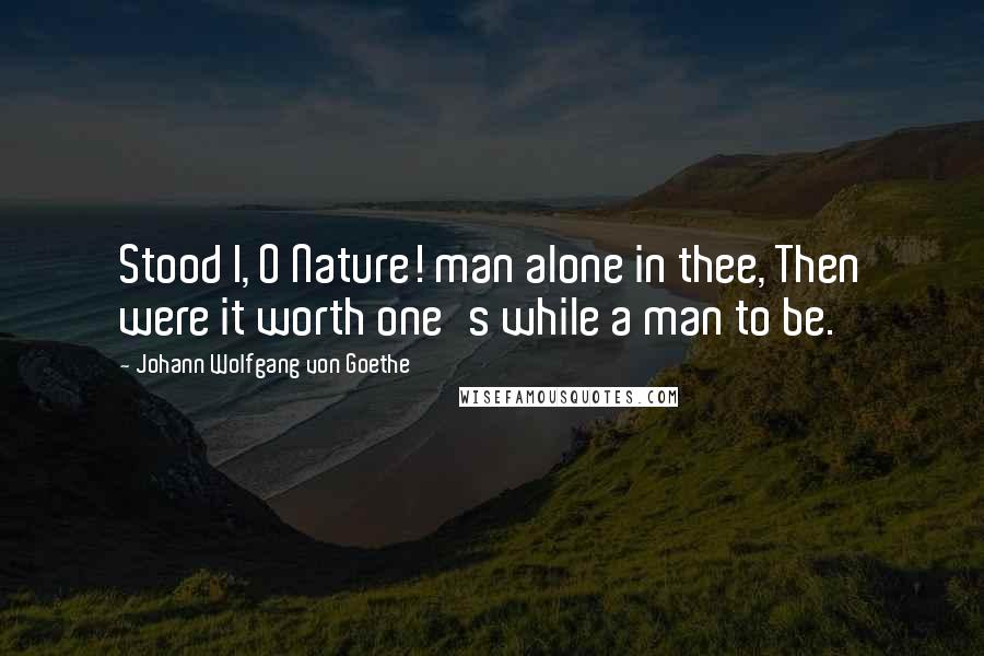 Johann Wolfgang Von Goethe Quotes: Stood I, O Nature! man alone in thee, Then were it worth one's while a man to be.