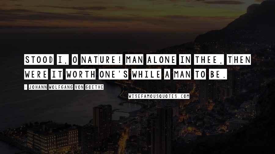 Johann Wolfgang Von Goethe Quotes: Stood I, O Nature! man alone in thee, Then were it worth one's while a man to be.