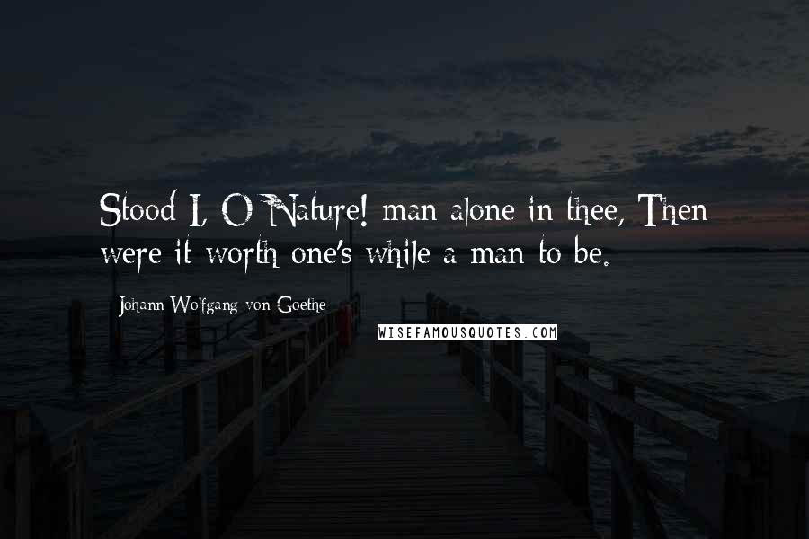 Johann Wolfgang Von Goethe Quotes: Stood I, O Nature! man alone in thee, Then were it worth one's while a man to be.