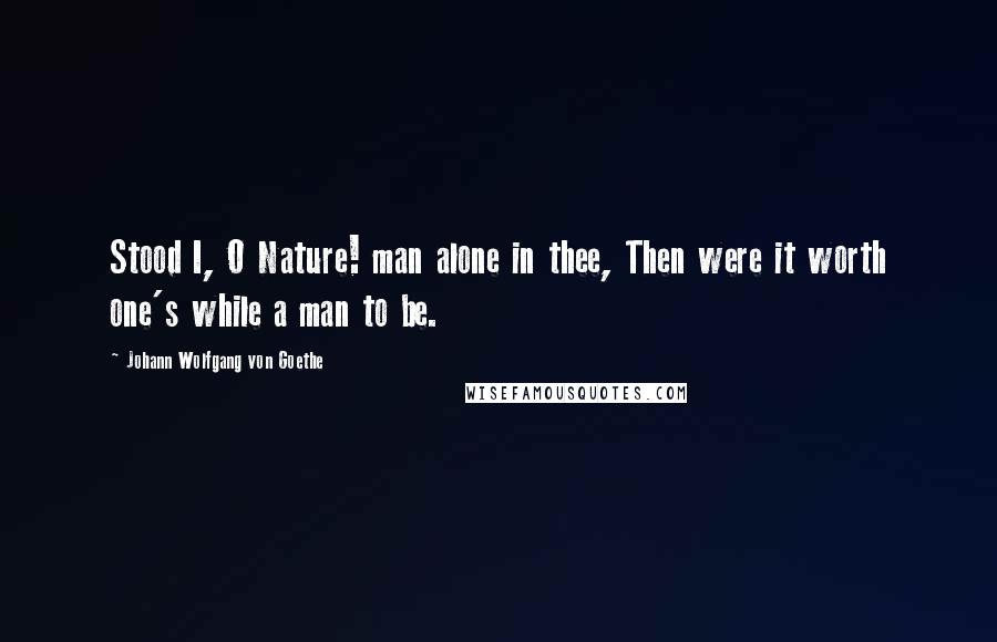 Johann Wolfgang Von Goethe Quotes: Stood I, O Nature! man alone in thee, Then were it worth one's while a man to be.