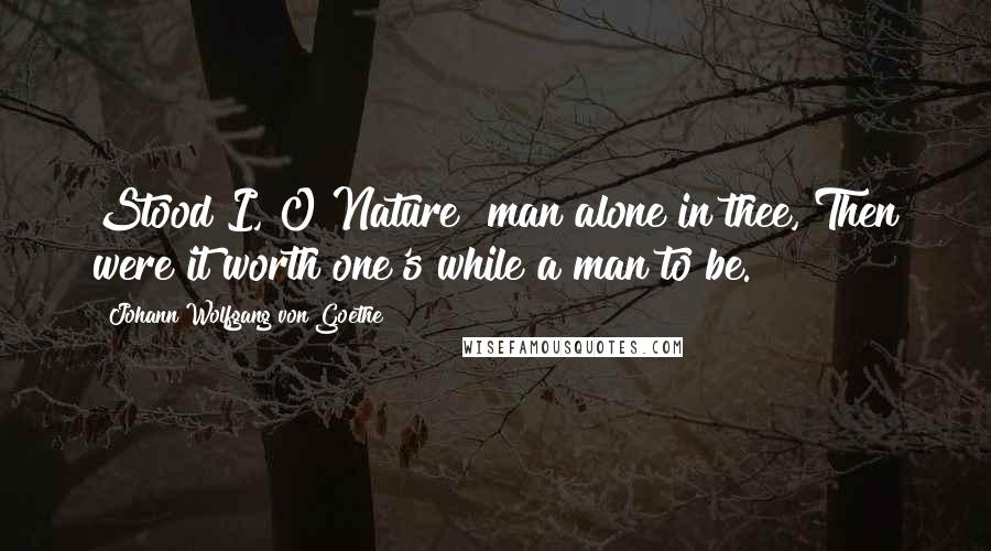 Johann Wolfgang Von Goethe Quotes: Stood I, O Nature! man alone in thee, Then were it worth one's while a man to be.